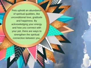 Pets uphold an abundance
of spiritual qualities, like
unconditional love, gratitude
and happiness. By
acknowledging your energy
and how you connect with
your pet, there are ways to
strengthen the spiritual
connection between you.
 