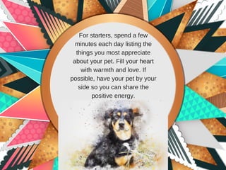 For starters, spend a few
minutes each day listing the
things you most appreciate
about your pet. Fill your heart
with warmth and love. If
possible, have your pet by your
side so you can share the
positive energy.
 