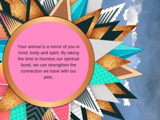 Your animal is a mirror of you in
mind, body and spirit. By taking
the time to harness our spiritual
bond, we can strengthen the
connection we have with our
pets.
 