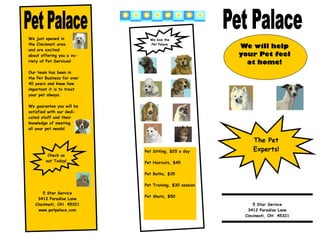 We just opened in             We love the
the Cincinnati area           Pet Palace
and are excited
                                                        We will help
about offering you a va-                                your Pet feel
riety of Pet Services!                                    at home!
Our team has been in
the Pet Business for over
40 years and know how
important it is to treat
your pet always.

We guarantee you will be
satisfied with our dedi-
cated staff and their
knowledge of meeting
all your pet needs!


                                                            The Pet
                            Pet Sitting, $25 a day          Experts!
         Check us
        out Today!          Pet Haircuts, $45

                            Pet Baths, $35

                            Pet Training, $30 session
       5 Star Service
                            Pet Shots, $50
    3412 Paradise Lane
   Cincinnati, OH 45321                                      5 Star Service
     www.petpalace.com                                    3412 Paradise Lane
                                                         Cincinnati, OH 45321
 