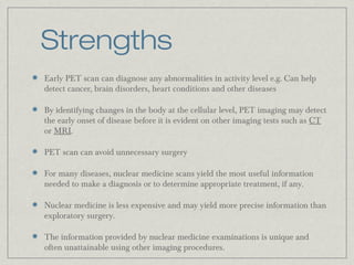 Strengths
Early PET scan can diagnose any abnormalities in activity level e.g. Can help
detect cancer, brain disorders, heart conditions and other diseases
By identifying changes in the body at the cellular level, PET imaging may detect
the early onset of disease before it is evident on other imaging tests such as CT
or MRI.
PET scan can avoid unnecessary surgery
For many diseases, nuclear medicine scans yield the most useful information
needed to make a diagnosis or to determine appropriate treatment, if any.
Nuclear medicine is less expensive and may yield more precise information than
exploratory surgery.
The information provided by nuclear medicine examinations is unique and
often unattainable using other imaging procedures.

 