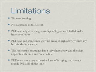 Limitations
Time-consuming
Not as precise as fMRI scan
PET scan might be dangerous depending on each individual’s
heart conditions
PET scan can sometimes show up areas of high activity which my
be mistake for cancers
The radioactive substance has a very short decay and therefore
appointments must run on schedule.
PET scans are a very expensive form of imaging, and are not
readily available all the time.

 
