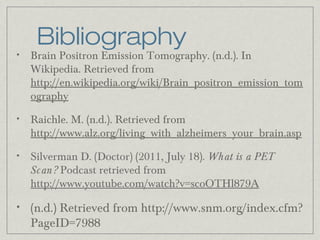 Bibliography

•

Brain Positron Emission Tomography. (n.d.). In
Wikipedia. Retrieved from
http://en.wikipedia.org/wiki/Brain_positron_emission_tom
ography

•

Raichle. M. (n.d.). Retrieved from
http://www.alz.org/living_with_alzheimers_your_brain.asp

•

Silverman D. (Doctor) (2011, July 18). What is a PET
Sc an? Podcast retrieved from
http://www.youtube.com/watch?v=scoOTHl879A

•

(n.d.) Retrieved from http://www.snm.org/index.cfm?
PageID=7988

 
