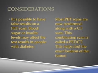 CONSIDERATIONS
It is possible to have
false results on a
PET scan. Blood
sugar or insulin
levels may affect the
test results in people
with diabetes.
Most PET scans are
now performed
along with a CT
scan. This
combination scan is
called a PET/CT.
This helps find the
exact location of the
tumor.
 