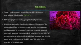 Oncology
▪ Tracers used commonly include fluorine-18 (18F) fluoro-
deoxyglucose (FDG), called FDG PET.
▪ FDG being a glucose analog, gets picked up by the cells.
▪ Glucose gets phosphorylated by hexokinases. The values of the
mitochondrial form of this enzyme are raised in cancers that are
rapidly growing. In locations of cancer, the metabolic activity is
quite high; hence the glucose uptake is quite high. So this 18F-FDG
also gets taken up quite significantly in these locations, and then this
shows up as a bright spot on the PET scan. This helps in the
detection of metastasis also.
 