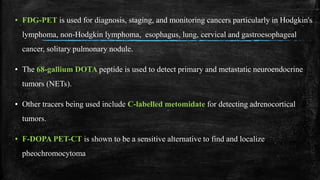 ▪ FDG-PET is used for diagnosis, staging, and monitoring cancers particularly in Hodgkin's
lymphoma, non-Hodgkin lymphoma, esophagus, lung, cervical and gastroesophageal
cancer, solitary pulmonary nodule.
▪ The 68-gallium DOTA peptide is used to detect primary and metastatic neuroendocrine
tumors (NETs).
▪ Other tracers being used include C-labelled metomidate for detecting adrenocortical
tumors.
▪ F-DOPA PET-CT is shown to be a sensitive alternative to find and localize
pheochromocytoma
 
