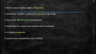 detect cancer and/or make a diagnosis.
determine whether a cancer has spread in the body.
assess the effectiveness of treatment.
determine if a cancer has returned after treatment.
evaluate prognosis.
assess tissue metabolism and viability
 