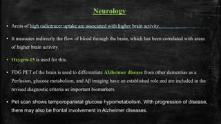 Neurology
▪ Areas of high radiotracer uptake are associated with higher brain activity.
▪ It measures indirectly the flow of blood through the brain, which has been correlated with areas
of higher brain activity.
▪ Oxygen-15 is used for this.
▪ FDG PET of the brain is used to differentiate Alzheimer disease from other dementias as a
Perfusion, glucose metabolism, and Aβ imaging have an established role and are included in the
revised diagnostic criteria as important biomarkers.
▪ Pet scan shows temporoparietal glucose hypometabolism. With progression of disease,
there may also be frontal involvement in Alzheimer diseases.
 