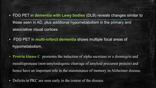 ▪ FDG PET in dementia with Lewy bodies (DLB) reveals changes similar to
those seen in AD, plus additional hypometabolism in the primary and
associative visual cortices.
▪ FDG PET in multi-infarct dementia shows multiple focal areas of
hypometabolism,
▪ Protein kinase C promotes the induction of alpha secretase or a disintegrin and
metalloprotease (non-amyloidogenic cleavage of amyloid precursor protein) and
hence have an important role in the maintenance of memory in Alzheimer disease.
▪ Deficits in PKC are seen early in the course of the disease.
 