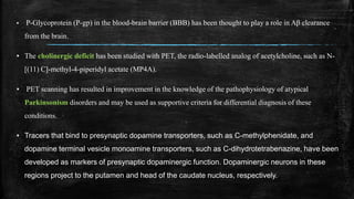 ▪ P-Glycoprotein (P-gp) in the blood-brain barrier (BBB) has been thought to play a role in Aβ clearance
from the brain.
▪ The cholinergic deficit has been studied with PET, the radio-labelled analog of acetylcholine, such as N-
[(11) C]-methyl-4-piperidyl acetate (MP4A).
▪ PET scanning has resulted in improvement in the knowledge of the pathophysiology of atypical
Parkinsonism disorders and may be used as supportive criteria for differential diagnosis of these
conditions.
▪ Tracers that bind to presynaptic dopamine transporters, such as C-methylphenidate, and
dopamine terminal vesicle monoamine transporters, such as C-dihydrotetrabenazine, have been
developed as markers of presynaptic dopaminergic function. Dopaminergic neurons in these
regions project to the putamen and head of the caudate nucleus, respectively.
 