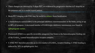 ▪ These changes are detected by F-dopa PET, as evidenced by progressive decline in F-dopa Ki in
the putamen and in a caudal-rostral pattern.
▪ Brain PET imaging with FDG may be useful in seizure focus localization.
▪ γ-Aminobutyric acid (GABA) is the principal inhibitory neurotransmitter in the brain, acting at up
to 40% of synapses. A decreased number of GABAergic inhibitory interneurons was found in
epileptogenic cortex.
▪ Flumazenil (FMZ) is a specific reversible antagonist that binds to the benzodiazepine binding site
of the GABAA–central benzodiazepine receptor complex.
▪ C-FMZ PET therefore provides an in vivo marker of GABAA receptor binding. C-FMZ binding is
reduced by 30% in epileptogenic foci.
 