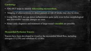 Cardiology
▪ FDG-PET helps to identify hibernating myocardium.
▪ Imaging of atherosclerosis to detect patients at risk of stroke may also be done.
▪ Using FDG PET, we can detect inflammation quite early even before morphological
and irreversible vascular changes are seen.
▪ Hence early diagnosis and treatment of large-vessel vasculitis are possible.
Myocardial Perfusion Tracers:
Tracers have been developed to visualize the myocardial blood flow, including
nitrogen-13 (13N) and rubidium-82 (82Rb)
 