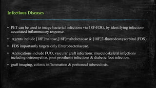 Infectious Diseases
▪ PET can be used to image bacterial infections via 18F-FDG, by identifying infection-
associated inflammatory response.
▪ Agents include [18F]maltose,[18F]maltohexaose & [18F]2-fluorodeoxysorbitol (FDS).
▪ FDS importantly targets only Enterobacteriaceae.
▪ Applications include FUO, vascular graft infections, musculoskeletal infections
including osteomyelitis, joint prosthesis infections & diabetic foot infection.
▪ graft imaging, colonic inflammation & peritoneal tuberculosis.
 