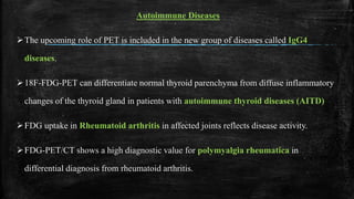 Autoimmune Diseases
The upcoming role of PET is included in the new group of diseases called IgG4
diseases.
18F-FDG-PET can differentiate normal thyroid parenchyma from diffuse inflammatory
changes of the thyroid gland in patients with autoimmune thyroid diseases (AITD)
FDG uptake in Rheumatoid arthritis in affected joints reflects disease activity.
FDG-PET/CT shows a high diagnostic value for polymyalgia rheumatica in
differential diagnosis from rheumatoid arthritis.
 