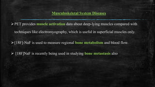 Musculoskeletal System Diseases
PET provides muscle activation data about deep-lying muscles compared with
techniques like electromyography, which is useful in superficial muscles only.
[18F]-NaF is used to measure regional bone metabolism and blood flow.
 [18F]NaF is recently being used in studying bone metastasis also
 