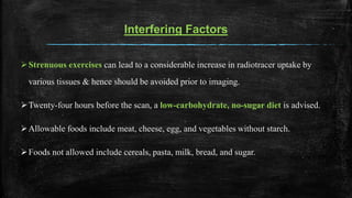 Interfering Factors
Strenuous exercises can lead to a considerable increase in radiotracer uptake by
various tissues & hence should be avoided prior to imaging.
Twenty-four hours before the scan, a low-carbohydrate, no-sugar diet is advised.
Allowable foods include meat, cheese, egg, and vegetables without starch.
Foods not allowed include cereals, pasta, milk, bread, and sugar.
 