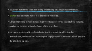 Six hours before the scan, not eating or drinking anything is recommended.
 Metal may interfere; hence it is preferably removed.
Other interfering factors include high blood glucose levels in diabetics; caffeine,
alcohol, or tobacco within 24 hours of the procedure
excessive anxiety which affects brain function; medicines like insulin,
tranquilizers, and sedatives; neurological or psychiatric conditions, which prevent
the ability to lie still.
 