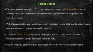 Introduction
 Positron emission tomography (PET) is a technique that measures physiological function by
looking at blood flow, metabolism, neurotransmitters, regional chemical composition and
radiolabelled drugs.
 PET offers quantitative analyses, allowing relative changes over time to be monitored as a disease
process evolves or in response to a specific stimulus.
 Type of nuclear medicine imaging is an imaging test that can help reveal the metabolic or
biochemical function of cells and organs within the body.
 Nuclear imagining generally depicts physiologic activity and provide less anatomic details.
 