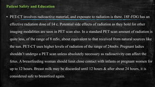 Patient Safety and Education
▪ PET-CT involves radioactive material, and exposure to radiation is there. 18F-FDG has an
effective radiation dose of 14 c. Potential side effects of radiation as they hold for other
imaging modalities are seen in PET scan also. In a standard PET scan amount of radiation is
quite less, of the range of 8 mSv, about equivalent to that received from natural sources like
the sun. PET-CT uses higher levels of radiation of the range of 24mSv. Pregnant ladies
shouldn’t undergo a PET scan unless absolutely necessary as radioactivity can affect the
fetus. A breastfeeding woman should limit close contact with infants or pregnant women for
up to 12 hours. Breast milk may be discarded until 12 hours & after about 24 hours, it is
considered safe to breastfeed again.
 