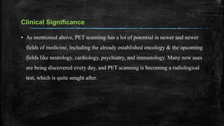 Clinical Significance
▪ As mentioned above, PET scanning has a lot of potential in newer and newer
fields of medicine, including the already established oncology & the upcoming
fields like neurology, cardiology, psychiatry, and immunology. Many new uses
are being discovered every day, and PET scanning is becoming a radiological
test, which is quite sought after.
 