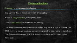 Contraindications
▪ Pregnancy is a relative contraindication.
• Expose your child to radiation if you are breastfeeding
• Cause an allergic reaction, although this is rare
▪ A very obese person may not fit into the opening
▪ The image resolution of nuclear medicine images may not be as high as that of CT or
MRI. However, nuclear medicine scans are more sensitive for a variety of indications.
The functional information they yield is often unobtainable using other imaging
techniques
 
