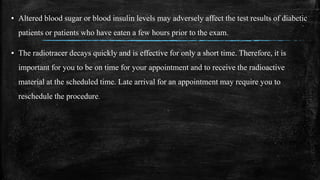 ▪ Altered blood sugar or blood insulin levels may adversely affect the test results of diabetic
patients or patients who have eaten a few hours prior to the exam.
▪ The radiotracer decays quickly and is effective for only a short time. Therefore, it is
important for you to be on time for your appointment and to receive the radioactive
material at the scheduled time. Late arrival for an appointment may require you to
reschedule the procedure.
 