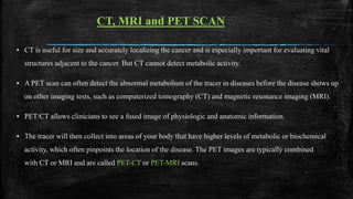 ▪ CT is useful for size and accurately localizing the cancer and is especially important for evaluating vital
structures adjacent to the cancer. But CT cannot detect metabolic activity.
▪ A PET scan can often detect the abnormal metabolism of the tracer in diseases before the disease shows up
on other imaging tests, such as computerized tomography (CT) and magnetic resonance imaging (MRI).
▪ PET/CT allows clinicians to see a fused image of physiologic and anatomic information.
▪ The tracer will then collect into areas of your body that have higher levels of metabolic or biochemical
activity, which often pinpoints the location of the disease. The PET images are typically combined
with CT or MRI and are called PET-CT or PET-MRI scans.
CT, MRI and PET SCAN
 