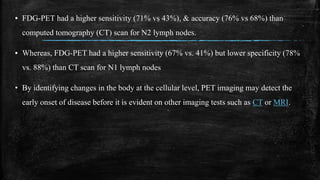 ▪ FDG-PET had a higher sensitivity (71% vs 43%), & accuracy (76% vs 68%) than
computed tomography (CT) scan for N2 lymph nodes.
▪ Whereas, FDG-PET had a higher sensitivity (67% vs. 41%) but lower specificity (78%
vs. 88%) than CT scan for N1 lymph nodes
• By identifying changes in the body at the cellular level, PET imaging may detect the
early onset of disease before it is evident on other imaging tests such as CT or MRI.
 