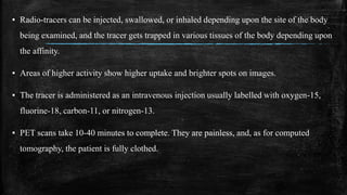 ▪ Radio-tracers can be injected, swallowed, or inhaled depending upon the site of the body
being examined, and the tracer gets trapped in various tissues of the body depending upon
the affinity.
▪ Areas of higher activity show higher uptake and brighter spots on images.
▪ The tracer is administered as an intravenous injection usually labelled with oxygen-15,
fluorine-18, carbon-11, or nitrogen-13.
▪ PET scans take 10-40 minutes to complete. They are painless, and, as for computed
tomography, the patient is fully clothed.
 