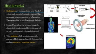 How it works?
 Radiotracers are molecules linked to, or "labeled"
with, a small amount of radioactive material. They
accumulate in tumors or regions of inflammation.
They can also bind to specific proteins in the body..
 For e.g. When radioactive substance is tagged to
glucose derivative known as FDG by this areas off
the body containing such cells can be imagined.
 When positrons which are subatomic particles
attached to FDG decay, collide with electrons which
produces gamma rays in opposite reaction.
 