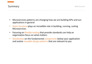 MSA-SummitSummary
• Microservices patterns	are	changing	how	we	are	building	APIs	and	our	
applications	in	general
• Team	structure	plays	an	incredible	role	in	building,	running,	scaling	
Microservices
• Focusing	on	flexible	tooling	that	provide	standards	can	help	an	
organization	focus	on	what	matters
• Standardize on	the	fundamental	components below	your	application	
and	evolve	reusable	design	patterns	that	are	relevant	to	you
 