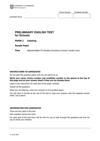 Centre Number Candidate Number
Candidate Name
PRELIMINARY ENGLISH TEST
for Schools
PAPER 2 Listening
Sample Paper
Time Approximately 35 minutes (including 6 minutes’ transfer time)
INSTRUCTIONS TO CANDIDATES
Do not open this question paper until you are told to do so.
Write your name, Centre number and candidate number in the spaces at the top of
this page and on your answer sheet if they are not already there.
Listen to the instructions for each part of the paper carefully.
Answer all the questions.
While you are listening, write your answers on the question paper.
You will have 6 minutes at the end of the test to copy your answers onto the separate answer
sheet. Use a pencil.
INFORMATION FOR CANDIDATES
There are four parts to the test.
Each question carries one mark.
For each part of the test there will be time for you to look through the questions and time for
you to check your answers.
© UCLES 2009
 