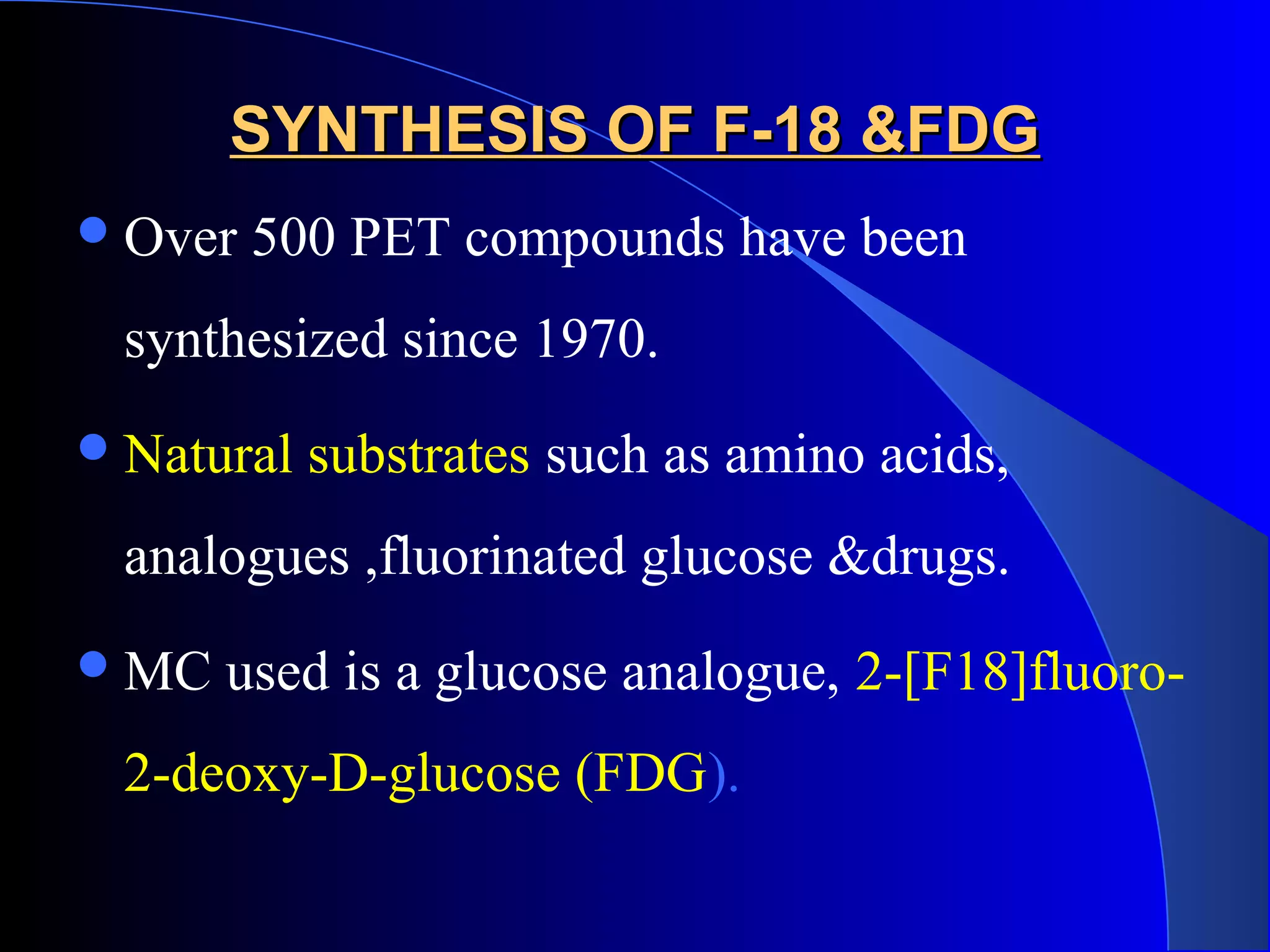 SYNTHESIS OF F-18 &FDGSYNTHESIS OF F-18 &FDG
Over 500 PET compounds have been
synthesized since 1970.
Natural substrates such as amino acids,
analogues ,fluorinated glucose &drugs.
MC used is a glucose analogue, 2-[F18]fluoro-
2-deoxy-D-glucose (FDG).
 