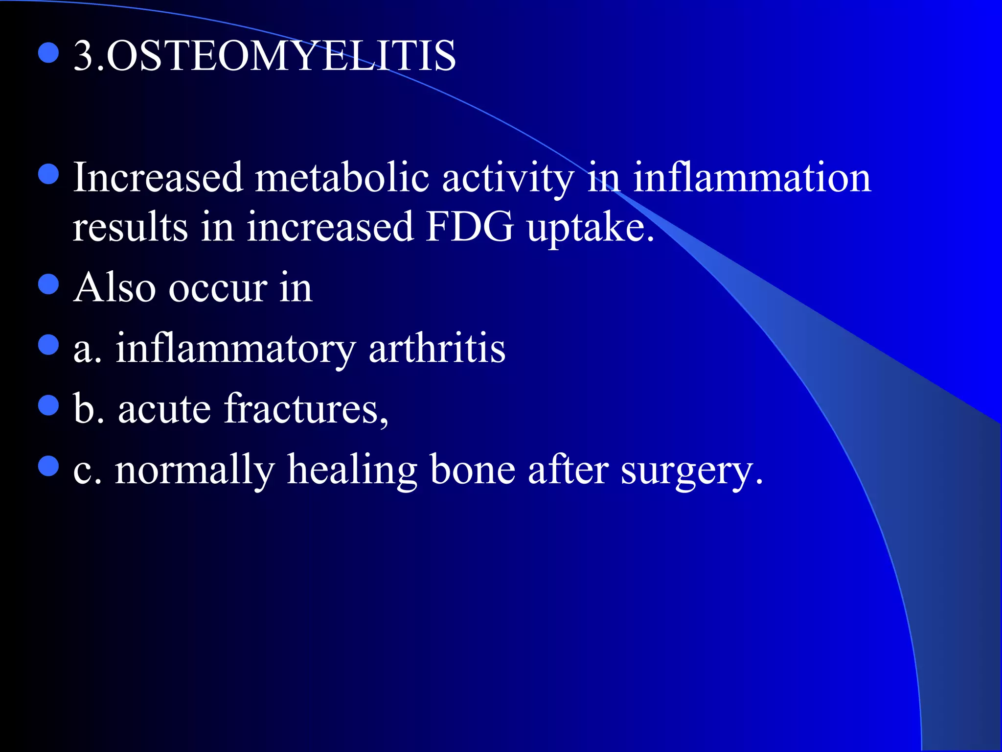3.OSTEOMYELITIS
Increased metabolic activity in inflammation
results in increased FDG uptake.
Also occur in
a. inflammatory arthritis
b. acute fractures,
c. normally healing bone after surgery.
 