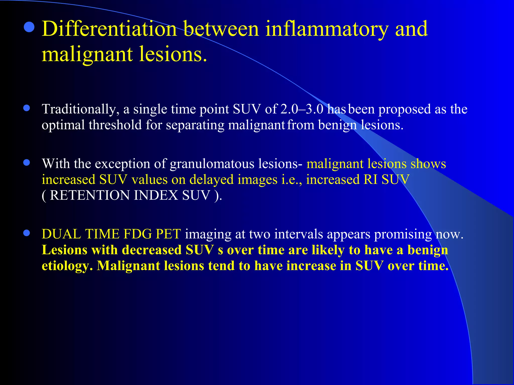 Differentiation between inflammatory and
malignant lesions.
 Traditionally, a single time point SUV of 2.0–3.0 hasbeen proposed as the
optimal threshold for separating malignantfrom benign lesions.
 With the exception of granulomatous lesions- malignant lesions shows
increased SUV values on delayed images i.e., increased RI SUV
( RETENTION INDEX SUV ).
 DUAL TIME FDG PET imaging at two intervals appears promising now.
Lesions with decreased SUV s over time are likely to have a benign
etiology. Malignant lesions tend to have increase in SUV over time.
 