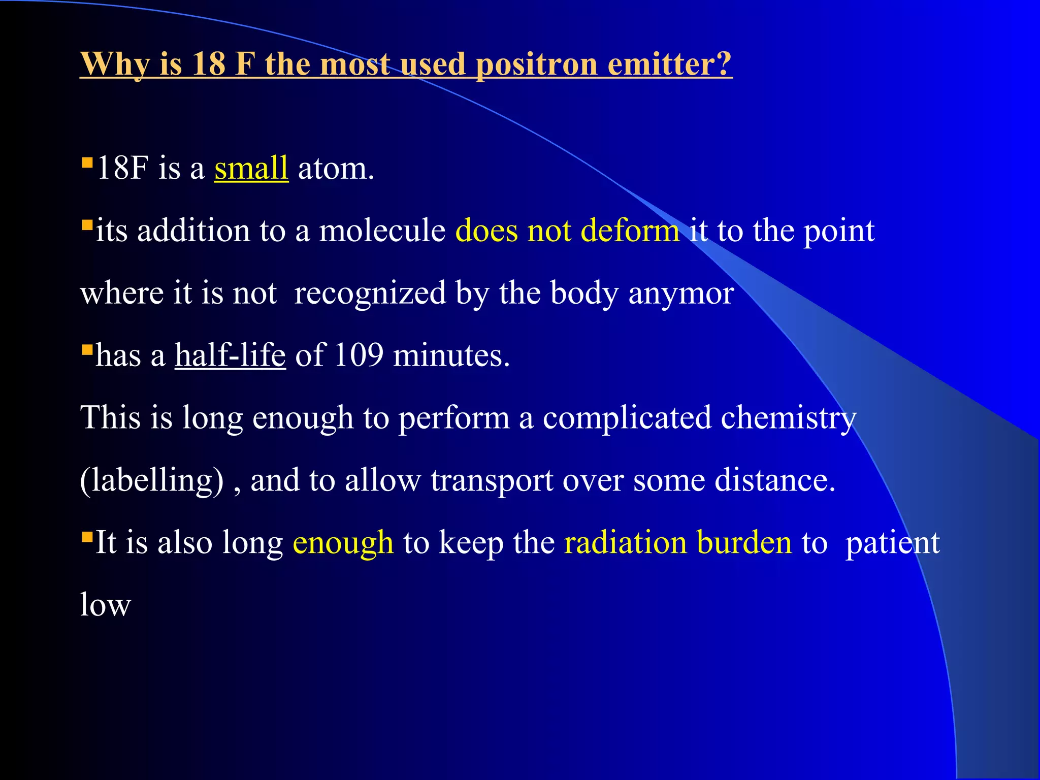 Why is 18 F the most used positron emitter?
18F is a small atom.
its addition to a molecule does not deform it to the point
where it is not recognized by the body anymor
has a half-life of 109 minutes.
This is long enough to perform a complicated chemistry
(labelling) , and to allow transport over some distance.
It is also long enough to keep the radiation burden to patient
low
 