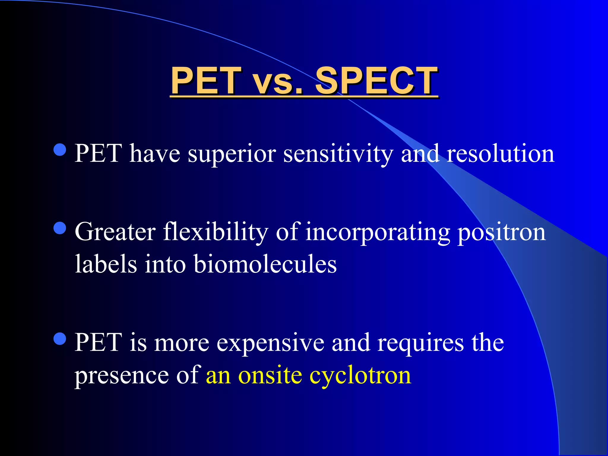 PET vs. SPECTPET vs. SPECT
PET have superior sensitivity and resolution
Greater flexibility of incorporating positron
labels into biomolecules
PET is more expensive and requires the
presence of an onsite cyclotron
 