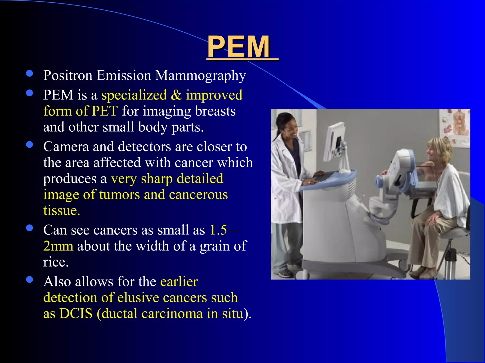 PEMPEM
 Positron Emission Mammography
 PEM is a specialized & improved
form of PET for imaging breasts
and other small body parts.
 Camera and detectors are closer to
the area affected with cancer which
produces a very sharp detailed
image of tumors and cancerous
tissue.
 Can see cancers as small as 1.5 –
2mm about the width of a grain of
rice.
 Also allows for the earlier
detection of elusive cancers such
as DCIS (ductal carcinoma in situ).
 