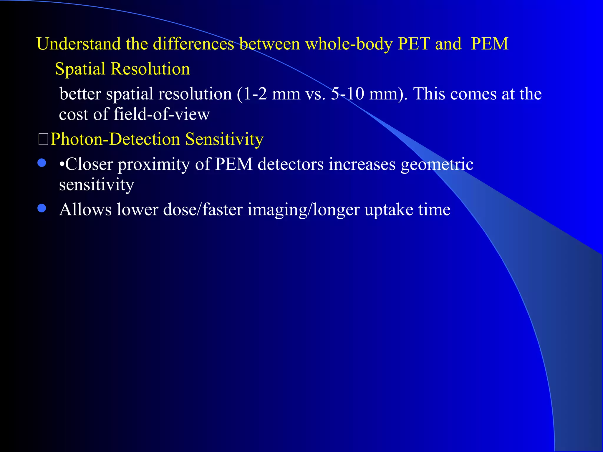 Understand the differences between whole-body PET and PEM
Spatial Resolution
better spatial resolution (1-2 mm vs. 5-10 mm). This comes at the
cost of field-of-view
Photon-Detection Sensitivity
 •Closer proximity of PEM detectors increases geometric
sensitivity
 Allows lower dose/faster imaging/longer uptake time
 
