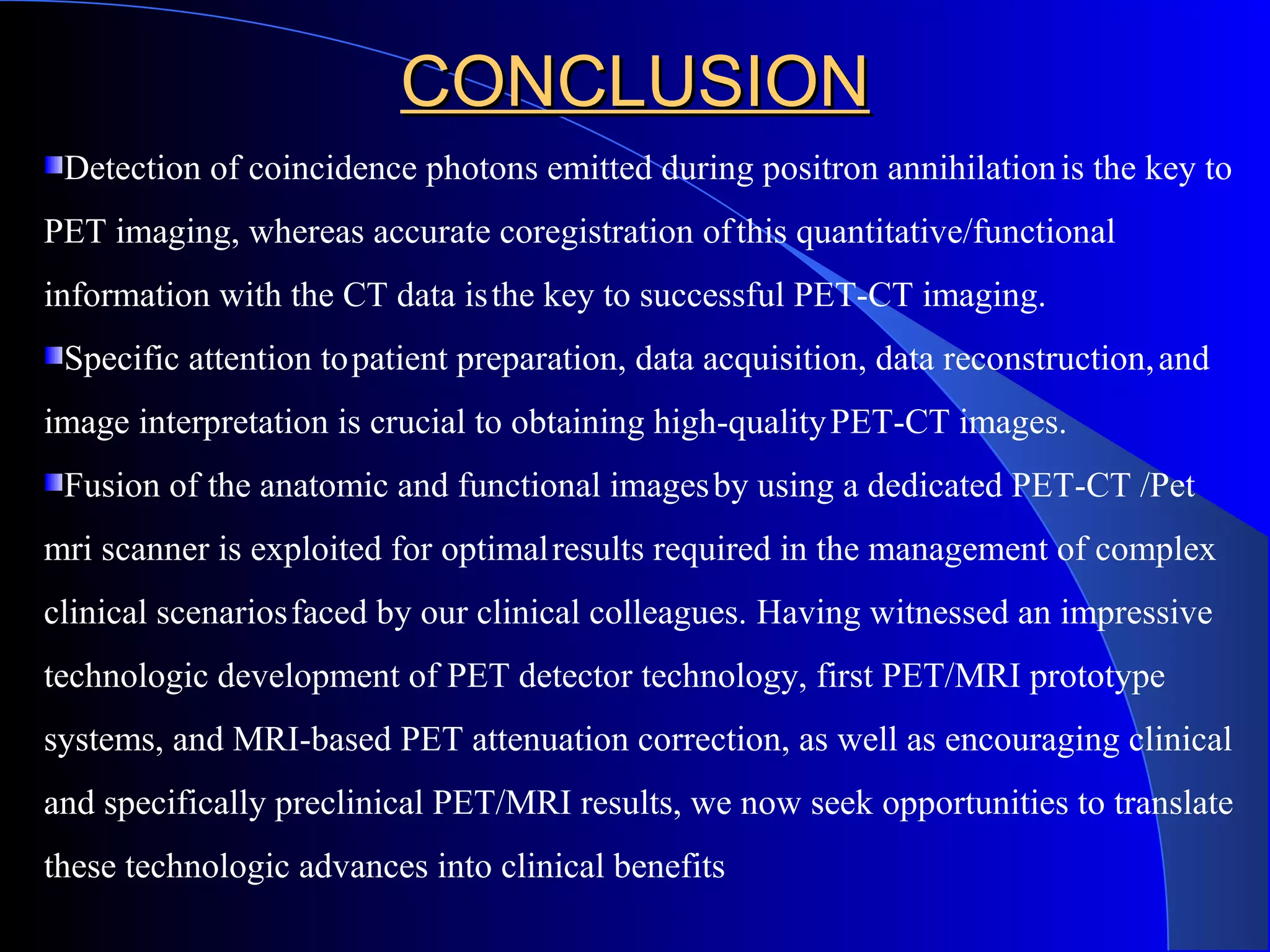 CONCLUSIONCONCLUSION
Detection of coincidence photons emitted during positron annihilationis the key to
PET imaging, whereas accurate coregistration ofthis quantitative/functional
information with the CT data isthe key to successful PET-CT imaging.
Specific attention topatient preparation, data acquisition, data reconstruction,and
image interpretation is crucial to obtaining high-qualityPET-CT images.
Fusion of the anatomic and functional imagesby using a dedicated PET-CT /Pet
mri scanner is exploited for optimalresults required in the management of complex
clinical scenariosfaced by our clinical colleagues. Having witnessed an impressive
technologic development of PET detector technology, first PET/MRI prototype
systems, and MRI-based PET attenuation correction, as well as encouraging clinical
and specifically preclinical PET/MRI results, we now seek opportunities to translate
these technologic advances into clinical benefits
 