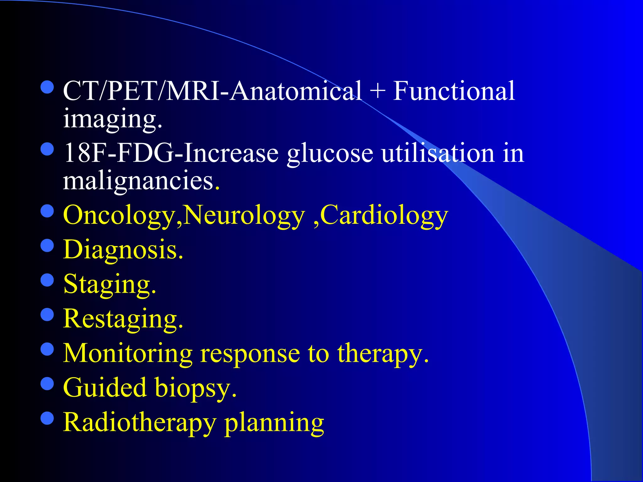 CT/PET/MRI-Anatomical + Functional
imaging.
18F-FDG-Increase glucose utilisation in
malignancies.
Oncology,Neurology ,Cardiology
Diagnosis.
Staging.
Restaging.
Monitoring response to therapy.
Guided biopsy.
Radiotherapy planning
 