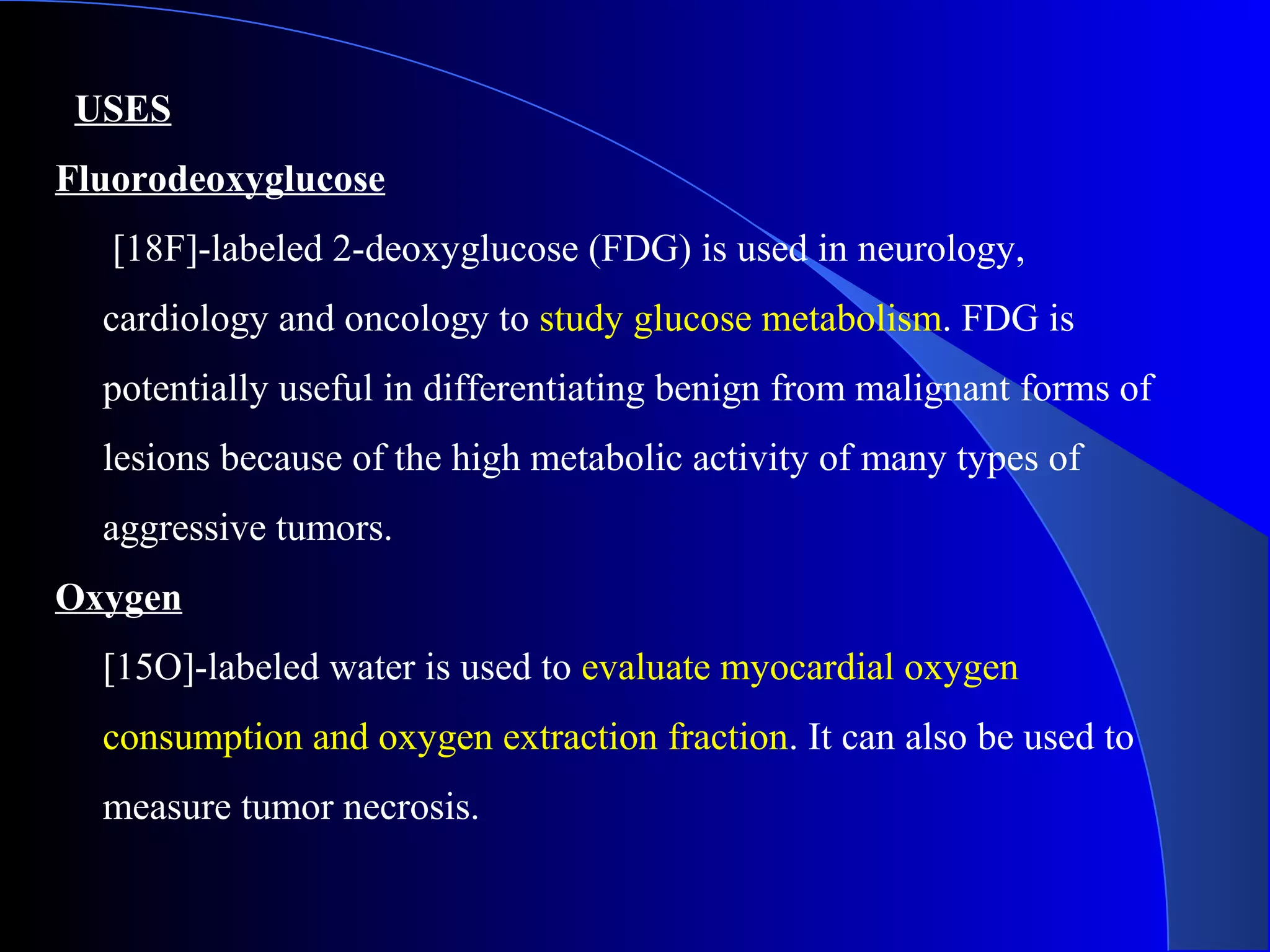 USES
Fluorodeoxyglucose
[18F]-labeled 2-deoxyglucose (FDG) is used in neurology,
cardiology and oncology to study glucose metabolism. FDG is
potentially useful in differentiating benign from malignant forms of
lesions because of the high metabolic activity of many types of
aggressive tumors.
Oxygen
[15O]-labeled water is used to evaluate myocardial oxygen
consumption and oxygen extraction fraction. It can also be used to
measure tumor necrosis.
 