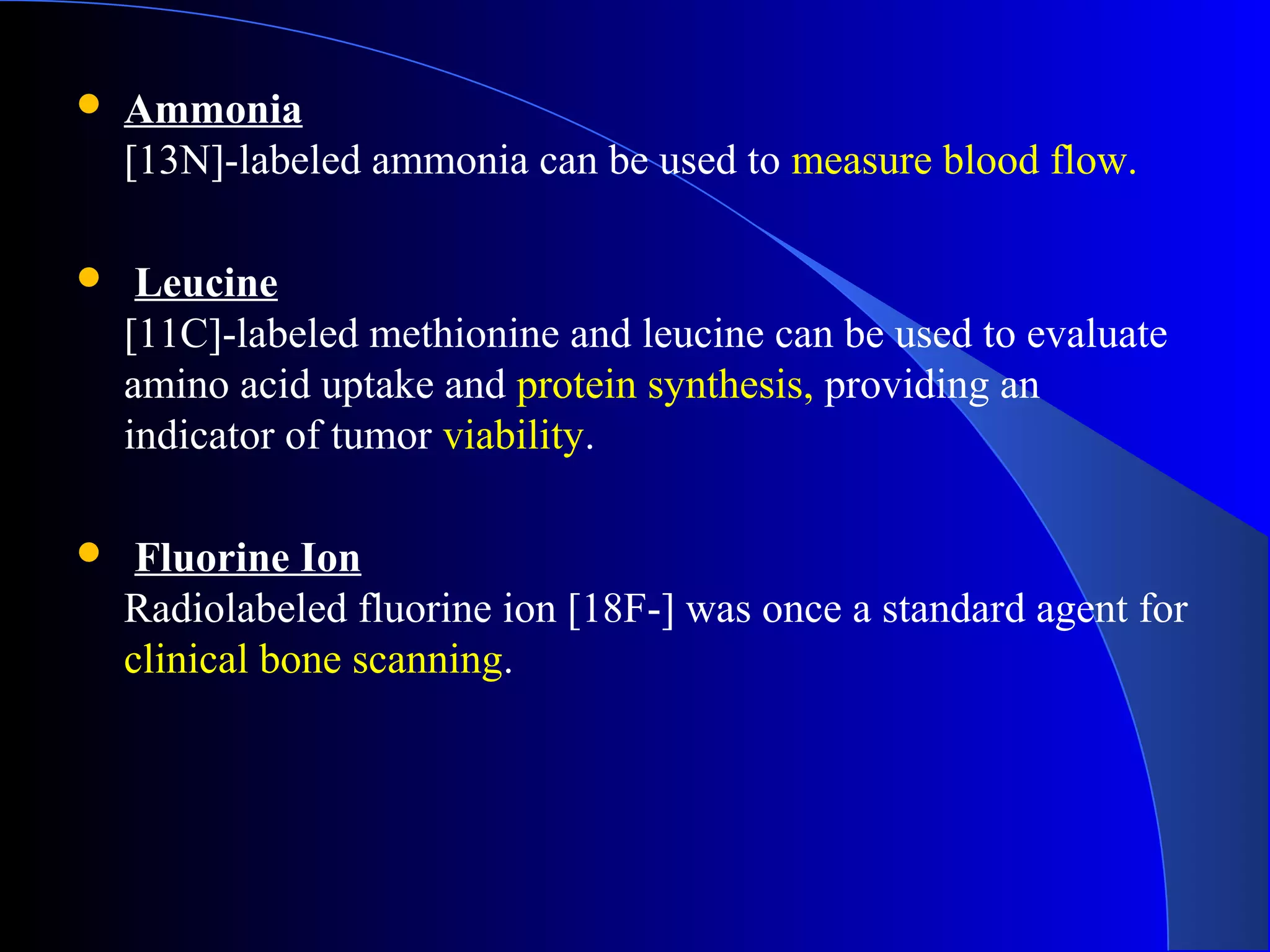  Ammonia
[13N]-labeled ammonia can be used to measure blood flow.
 Leucine
[11C]-labeled methionine and leucine can be used to evaluate
amino acid uptake and protein synthesis, providing an
indicator of tumor viability.
 Fluorine Ion
Radiolabeled fluorine ion [18F-] was once a standard agent for
clinical bone scanning.
 