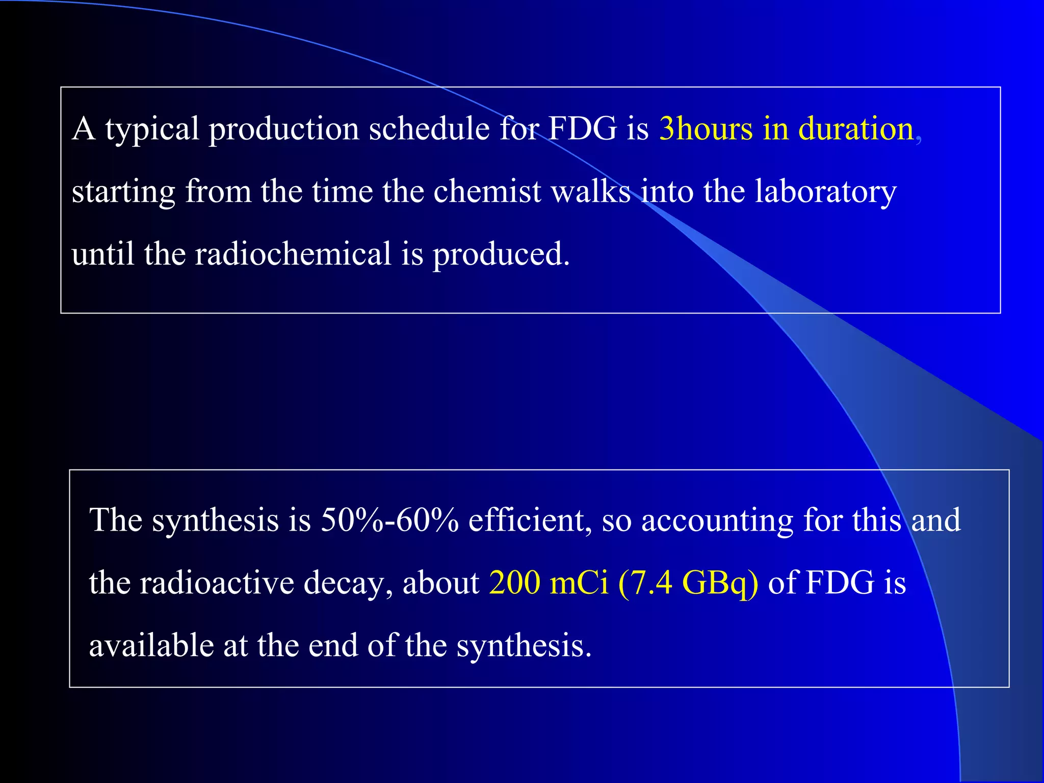 A typical production schedule for FDG is 3hours in duration,
starting from the time the chemist walks into the laboratory
until the radiochemical is produced.
The synthesis is 50%-60% efficient, so accounting for this and
the radioactive decay, about 200 mCi (7.4 GBq) of FDG is
available at the end of the synthesis.
 