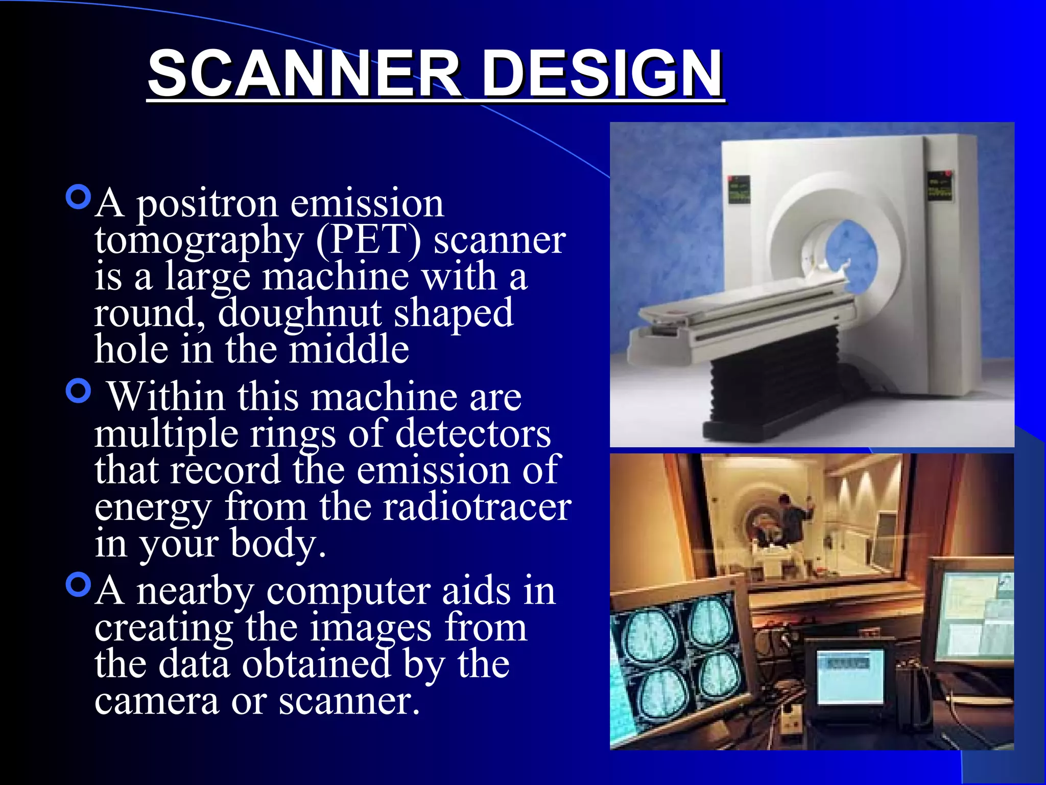 SCANNER DESIGNSCANNER DESIGN
A positron emission
tomography (PET) scanner
is a large machine with a
round, doughnut shaped
hole in the middle
 Within this machine are
multiple rings of detectors
that record the emission of
energy from the radiotracer
in your body.
A nearby computer aids in
creating the images from
the data obtained by the
camera or scanner.
 
