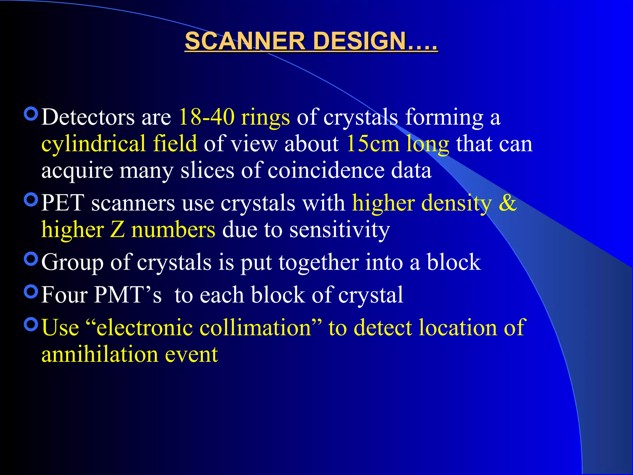 SCANNER DESIGN….SCANNER DESIGN….
Detectors are 18-40 rings of crystals forming a
cylindrical field of view about 15cm long that can
acquire many slices of coincidence data
PET scanners use crystals with higher density &
higher Z numbers due to sensitivity
Group of crystals is put together into a block
Four PMT’s to each block of crystal
Use “electronic collimation” to detect location of
annihilation event
 
