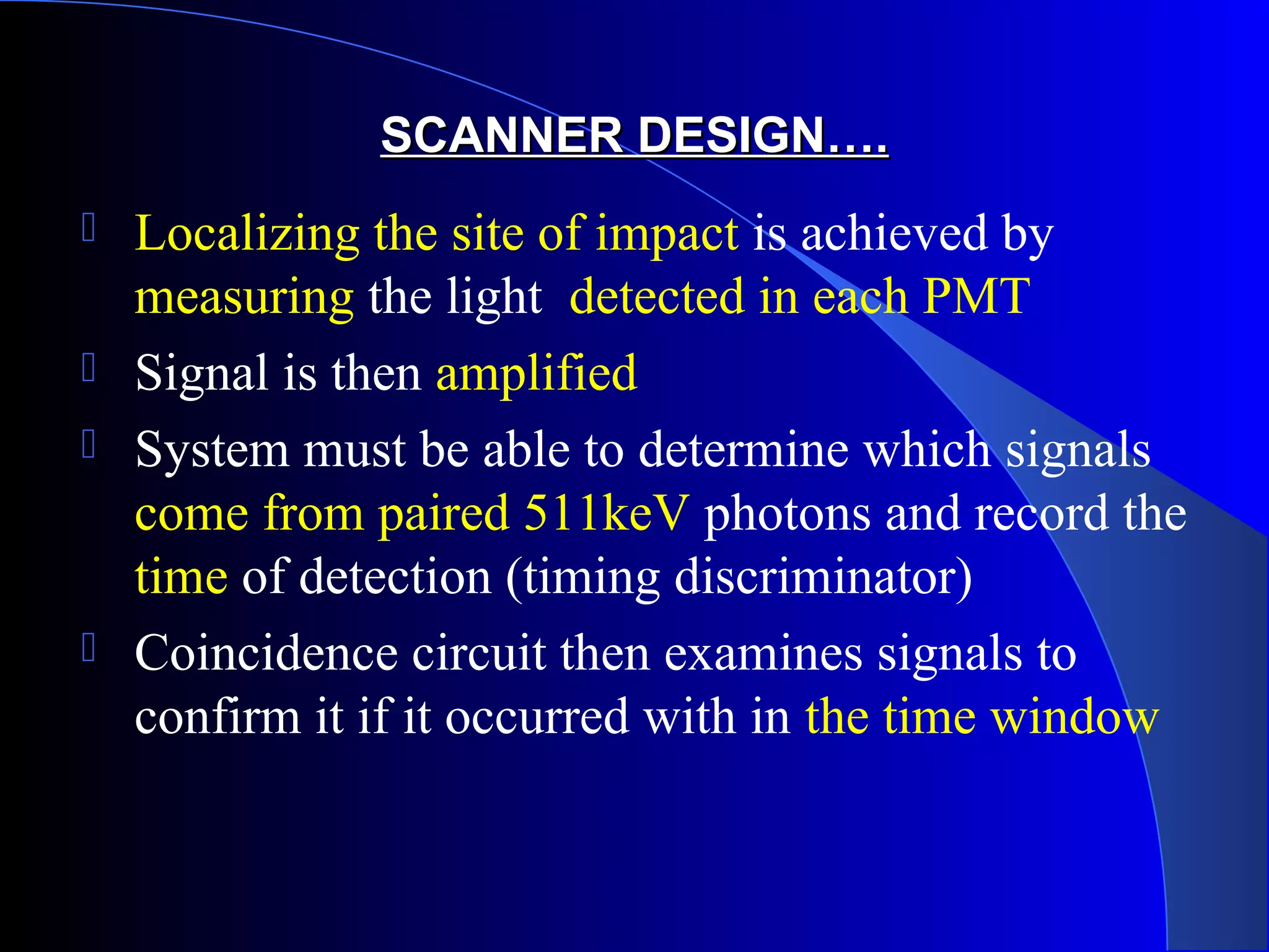 SCANNER DESIGN….SCANNER DESIGN….
 Localizing the site of impact is achieved by
measuring the light detected in each PMT
 Signal is then amplified
 System must be able to determine which signals
come from paired 511keV photons and record the
time of detection (timing discriminator)
 Coincidence circuit then examines signals to
confirm it if it occurred with in the time window
 