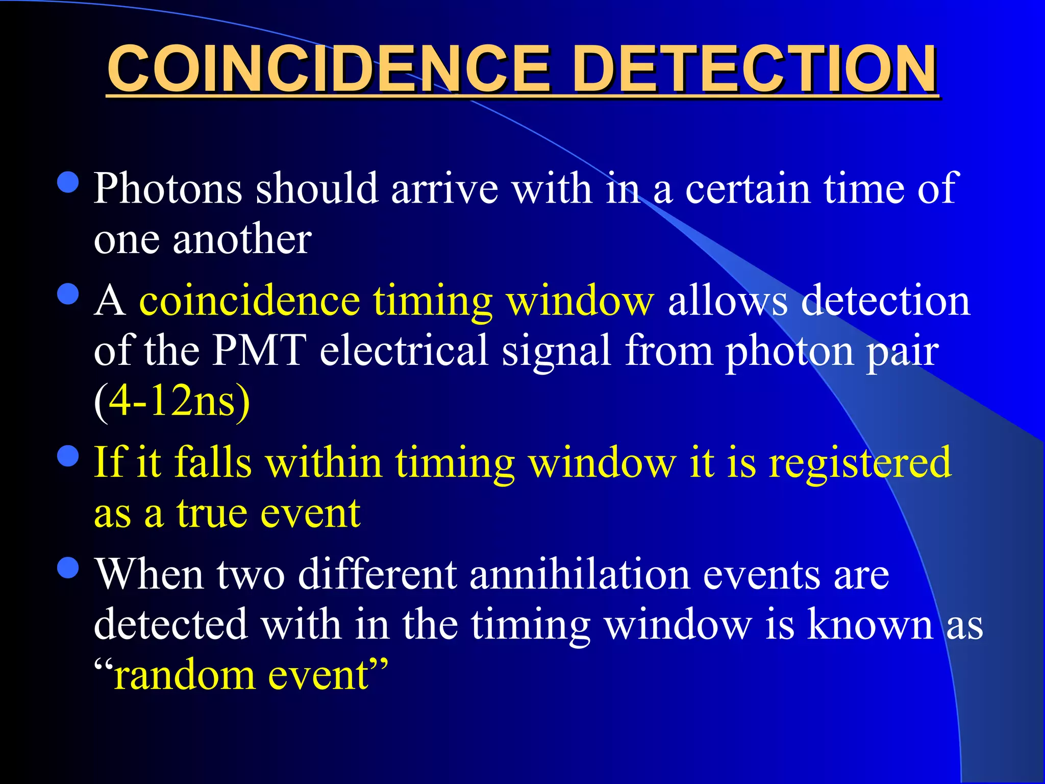 COINCIDENCE DETECTIONCOINCIDENCE DETECTION
Photons should arrive with in a certain time of
one another
A coincidence timing window allows detection
of the PMT electrical signal from photon pair
(4-12ns)
If it falls within timing window it is registered
as a true event
When two different annihilation events are
detected with in the timing window is known as
“random event”
 