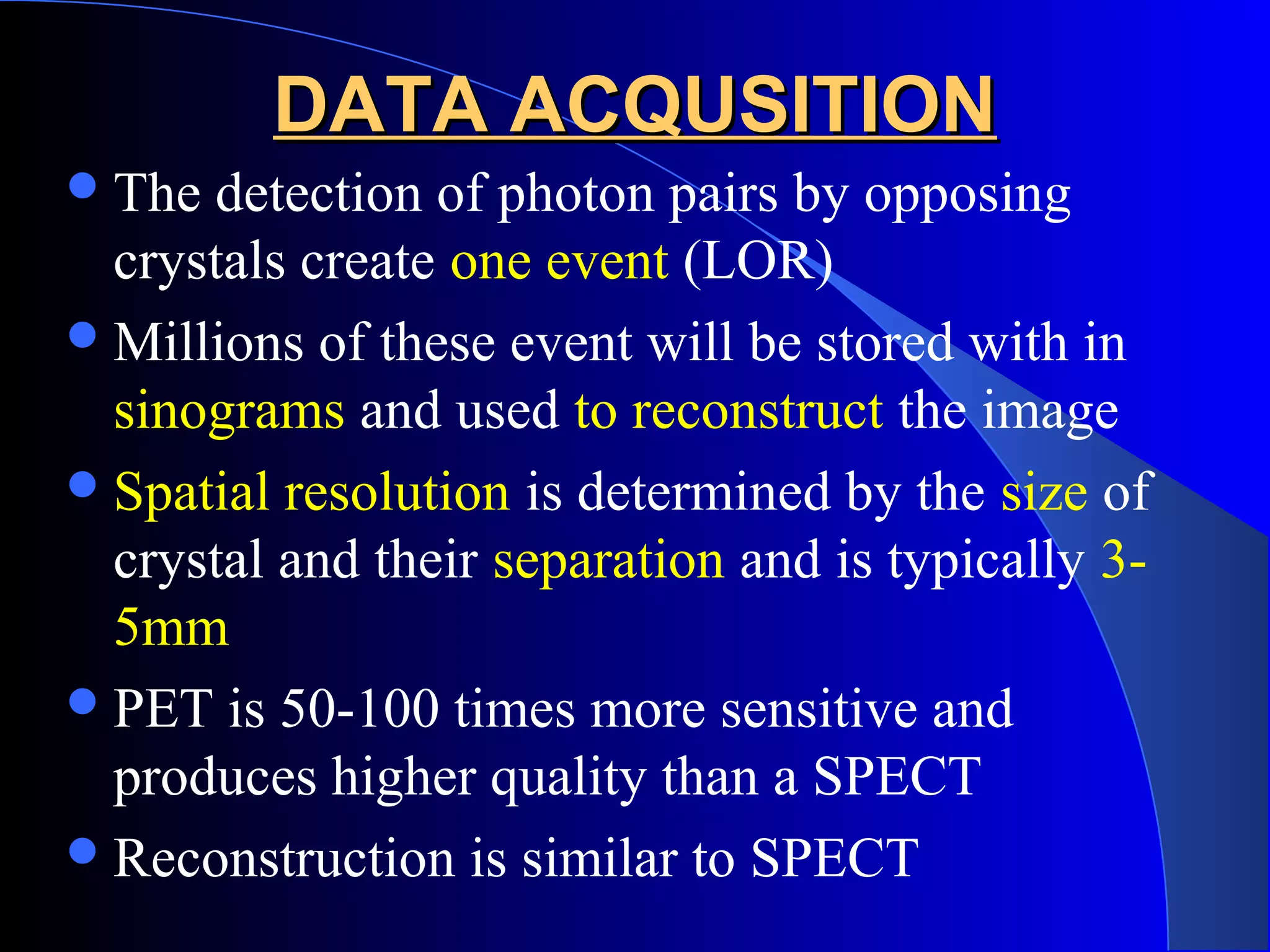 DATA ACQUSITIONDATA ACQUSITION
The detection of photon pairs by opposing
crystals create one event (LOR)
Millions of these event will be stored with in
sinograms and used to reconstruct the image
Spatial resolution is determined by the size of
crystal and their separation and is typically 3-
5mm
PET is 50-100 times more sensitive and
produces higher quality than a SPECT
Reconstruction is similar to SPECT
 