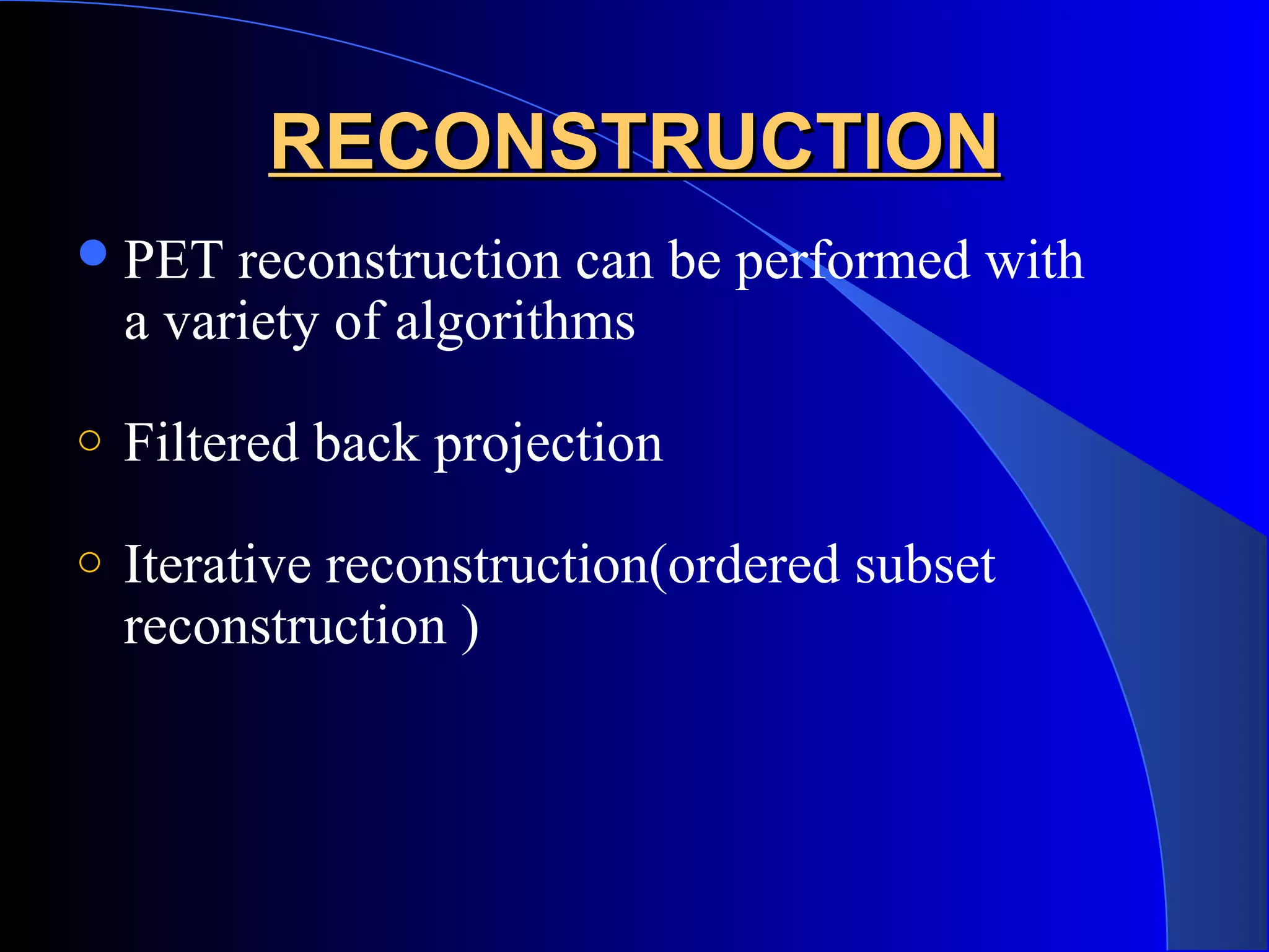 RECONSTRUCTIONRECONSTRUCTION
PET reconstruction can be performed with
a variety of algorithms
o Filtered back projection
o Iterative reconstruction(ordered subset
reconstruction )
 